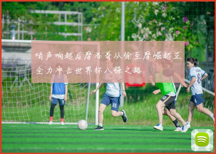 哨声响起后摩洛哥从徐至摩崛起正全力冲击世界杯八强之路