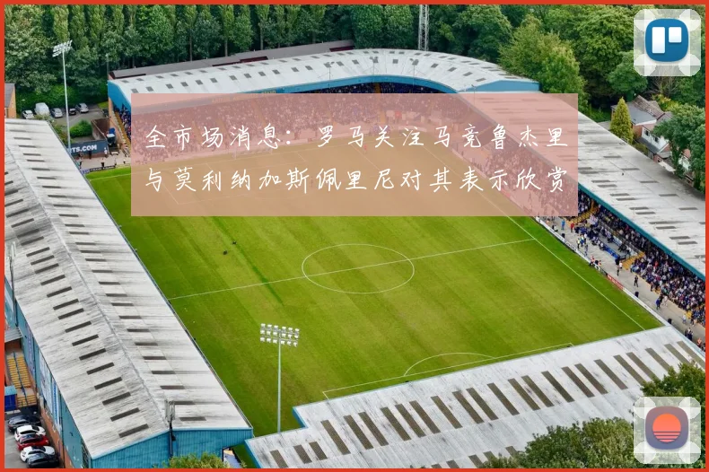全市场消息：罗马关注马竞鲁杰里与莫利纳加斯佩里尼对其表示欣赏