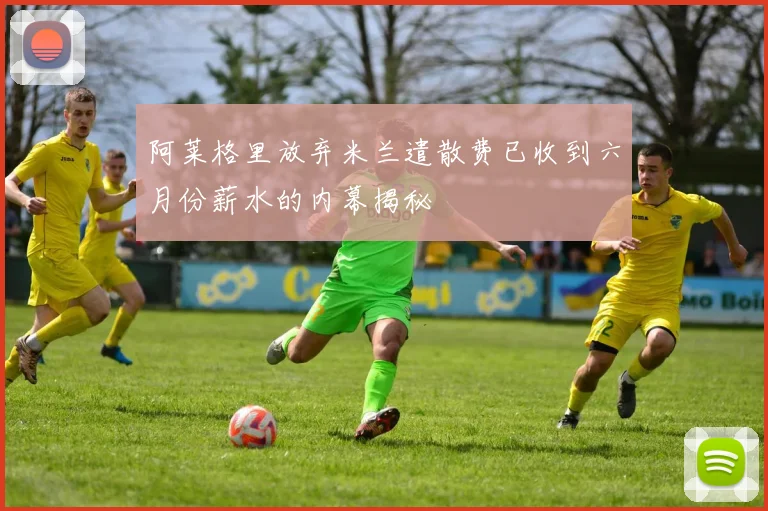 阿莱格里放弃米兰遣散费已收到六月份薪水的内幕揭秘