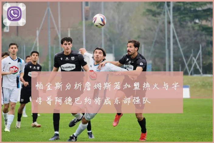 帕金斯分析詹姆斯若加盟热火与字母哥阿德巴约将成东部强队