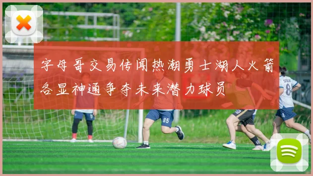 字母哥交易传闻热潮勇士湖人火箭各显神通争夺未来潜力球员