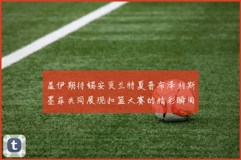 盖伊期待锡安莫兰特夏普布泽利斯墨菲共同展现扣篮大赛的精彩瞬间