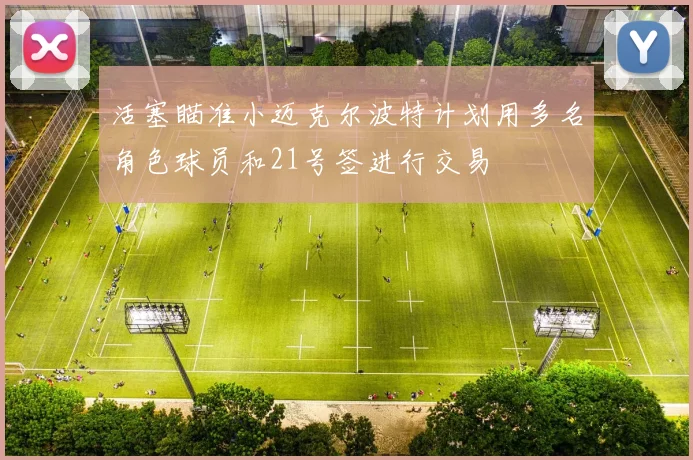 活塞瞄准小迈克尔波特计划用多名角色球员和21号签进行交易
