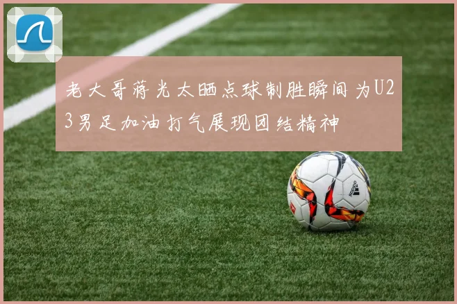 老大哥蒋光太晒点球制胜瞬间为U23男足加油打气展现团结精神