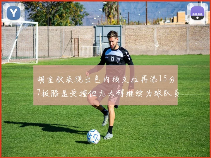 胡金秋表现出色内线支柱再添15分7板膝盖受撞但无大碍继续为球队贡献力量