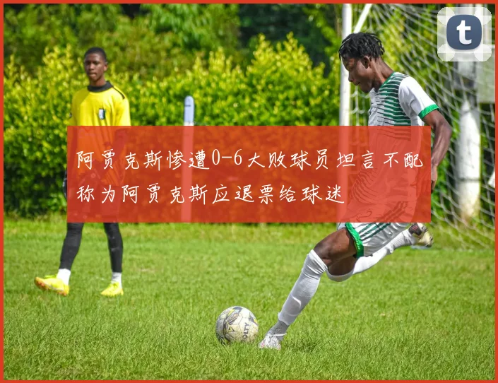 阿贾克斯惨遭0-6大败球员坦言不配称为阿贾克斯应退票给球迷