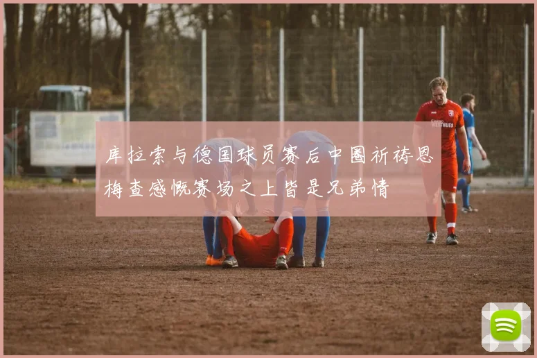 库拉索与德国球员赛后中圈祈祷恩梅查感慨赛场之上皆是兄弟情