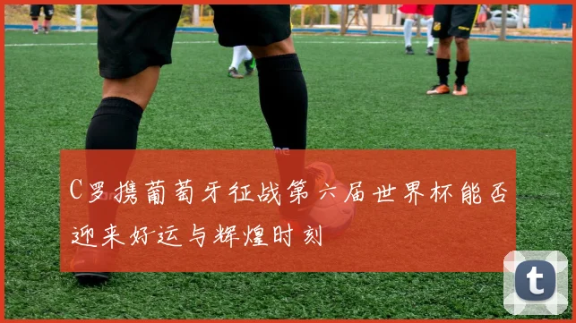 C罗携葡萄牙征战第六届世界杯能否迎来好运与辉煌时刻