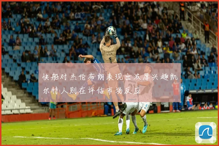 快船对杰伦布朗表现出浓厚兴趣凯尔特人则在评估市场反应